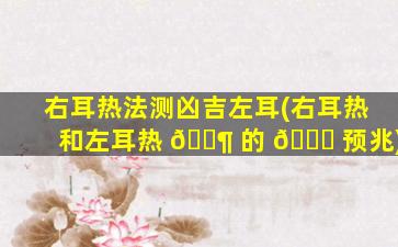 右耳热法测凶吉左耳(右耳热和左耳热 🐶 的 🐅 预兆)